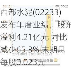 西部水泥(02233)发布年度业绩，股东应占溢利4.21亿元 同比减少65.3% 末期息每股0.023元