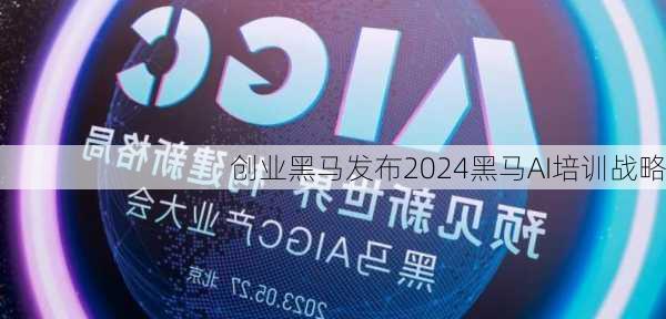 创业黑马发布2024黑马AI培训战略