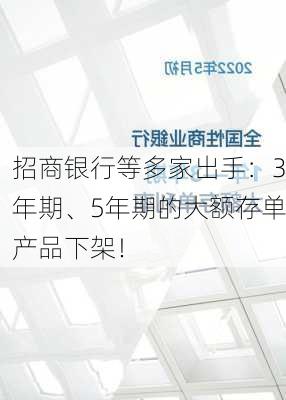 招商银行等多家出手：3年期、5年期的大额存单产品下架！