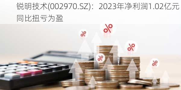 锐明技术(002970.SZ)：2023年净利润1.02亿元 同比扭亏为盈