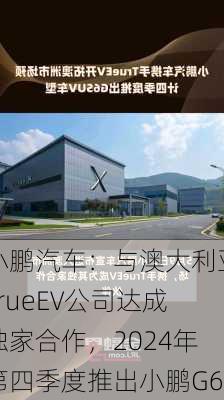 小鹏汽车：与澳大利亚TrueEV公司达成独家合作，2024年第四季度推出小鹏G6