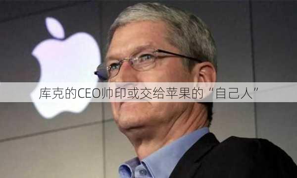 库克的CEO帅印或交给苹果的“自己人”