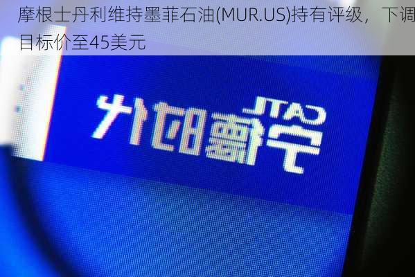 摩根士丹利维持墨菲石油(MUR.US)持有评级，下调目标价至45美元