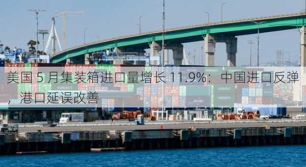 美国 5 月集装箱进口量增长 11.9%：中国进口反弹，港口延误改善