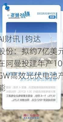 AI财讯 | 钧达股份：拟约7亿美元在阿曼投建年产10GW高效光伏电池产能