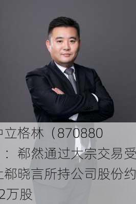 中立格林（870880）：郗然通过大宗交易受让郗晓言所持公司股份约72万股