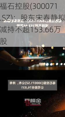 福石控股(300071.SZ)：股东宋春静拟减持不超153.66万股