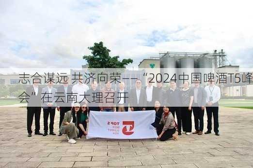 志合谋远 共济向荣——“2024中国啤酒T5峰会”在云南大理召开