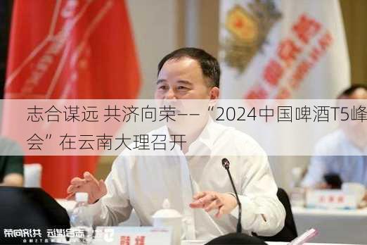 志合谋远 共济向荣——“2024中国啤酒T5峰会”在云南大理召开