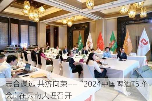 志合谋远 共济向荣——“2024中国啤酒T5峰会”在云南大理召开