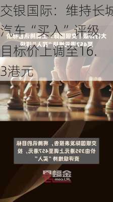 交银国际：维持长城汽车“买入”评级 目标价上调至16.3港元