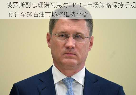 俄罗斯副总理诺瓦克对OPEC+市场策略保持乐观 预计全球石油市场将维持平衡