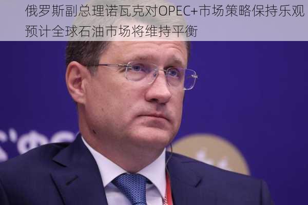 俄罗斯副总理诺瓦克对OPEC+市场策略保持乐观 预计全球石油市场将维持平衡