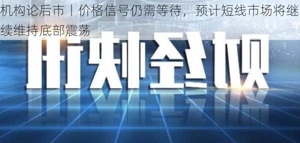 机构论后市丨价格信号仍需等待，预计短线市场将继续维持底部震荡