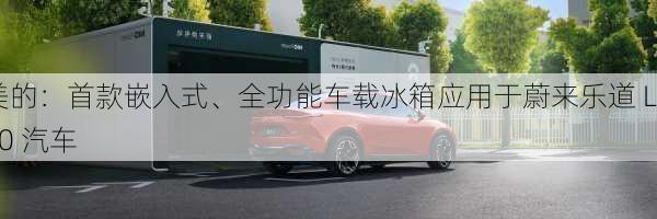 美的：首款嵌入式、全功能车载冰箱应用于蔚来乐道 L60 汽车