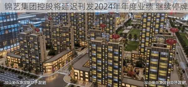 锦艺集团控股将延迟刊发2024年年度业绩 继续停牌