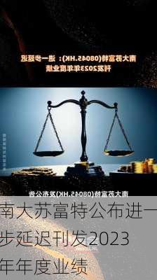 南大苏富特公布进一步延迟刊发2023年年度业绩