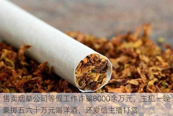 售卖烟草公司等假工作诈骗8000余万元，主犯一晚豪掷五六十万元喝洋酒，还爱给主播打赏